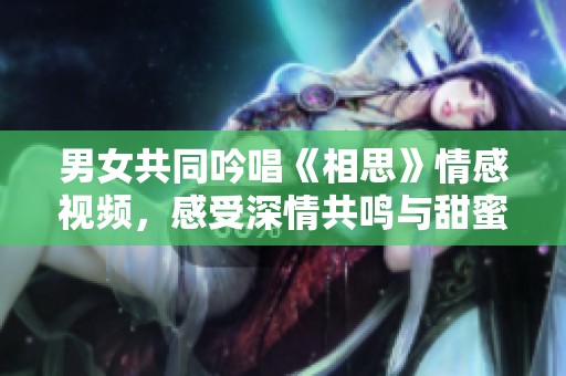 男女共同吟唱《相思》情感视频，感受深情共鸣与甜蜜瞬间