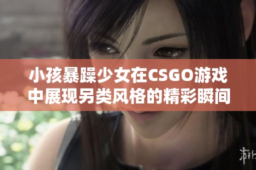 小孩暴躁少女在CSGO游戏中展现另类风格的精彩瞬间