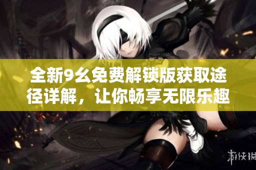 全新9幺免费解锁版获取途径详解，让你畅享无限乐趣