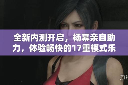 全新内测开启，杨幂亲自助力，体验畅快的17重模式乐趣
