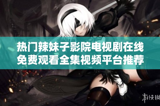 热门辣妹子影院电视剧在线免费观看全集视频平台推荐