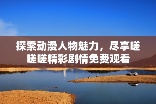 探索动漫人物魅力，尽享嗟嗟嗟精彩剧情免费观看