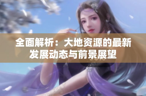 全面解析：大地资源的最新发展动态与前景展望