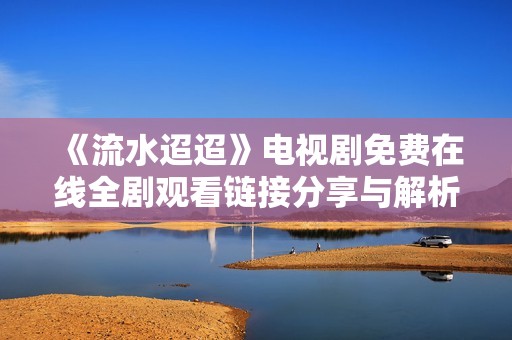 《流水迢迢》电视剧免费在线全剧观看链接分享与解析