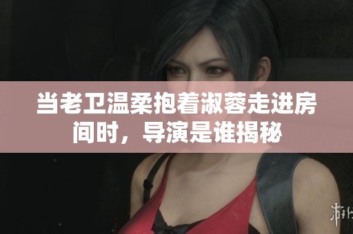 当老卫温柔抱着淑蓉走进房间时，导演是谁揭秘