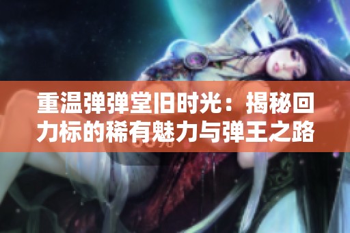 重温弹弹堂旧时光：揭秘回力标的稀有魅力与弹王之路