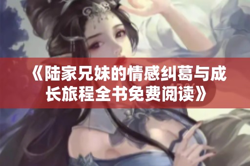 《陆家兄妹的情感纠葛与成长旅程全书免费阅读》