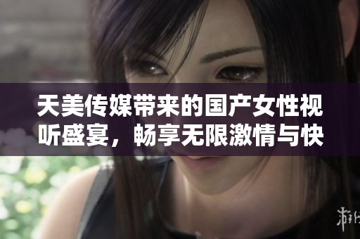 天美传媒带来的国产女性视听盛宴，畅享无限激情与快乐