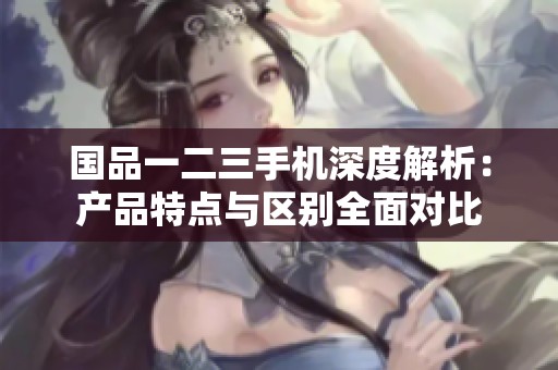 国品一二三手机深度解析：产品特点与区别全面对比