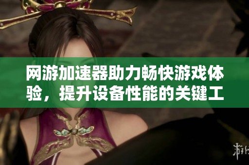 网游加速器助力畅快游戏体验，提升设备性能的关键工具