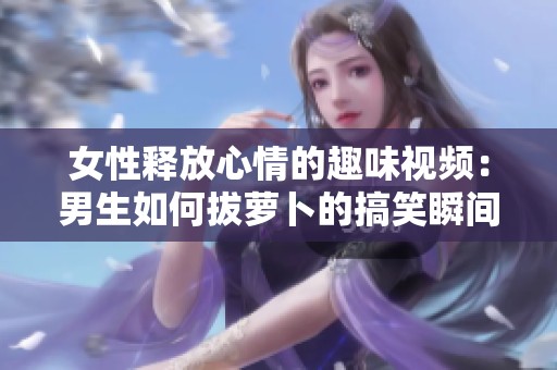女性释放心情的趣味视频：男生如何拔萝卜的搞笑瞬间