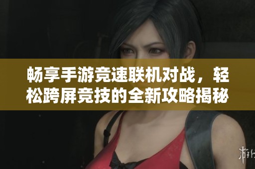 畅享手游竞速联机对战，轻松跨屏竞技的全新攻略揭秘