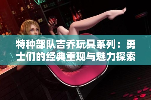 特种部队吉乔玩具系列：勇士们的经典重现与魅力探索