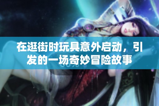 在逛街时玩具意外启动，引发的一场奇妙冒险故事