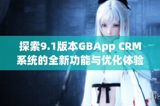 探索9.1版本GBApp CRM系统的全新功能与优化体验