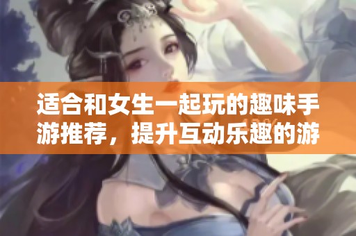 适合和女生一起玩的趣味手游推荐，提升互动乐趣的游戏清单