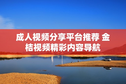 成人视频分享平台推荐 金桔视频精彩内容导航