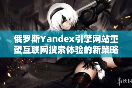 俄罗斯Yandex引擎网站重塑互联网搜索体验的新策略
