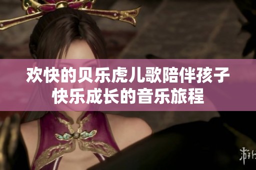 欢快的贝乐虎儿歌陪伴孩子快乐成长的音乐旅程