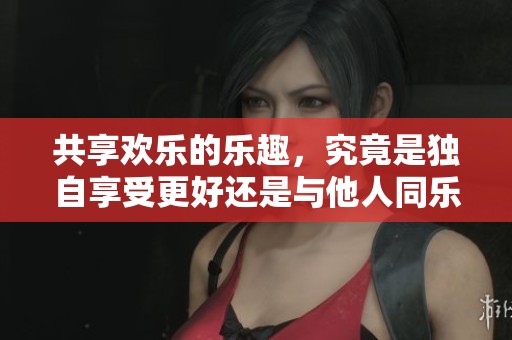 共享欢乐的乐趣，究竟是独自享受更好还是与他人同乐更佳？