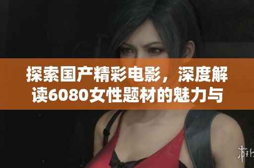 探索国产精彩电影，深度解读6080女性题材的魅力与挑战