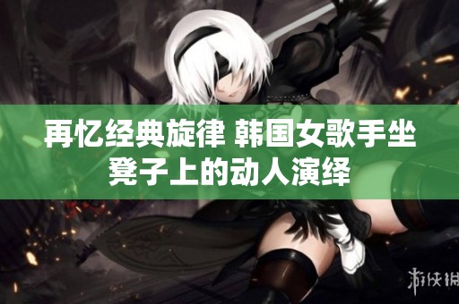 再忆经典旋律 韩国女歌手坐凳子上的动人演绎