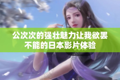 公次次的强壮魅力让我欲罢不能的日本影片体验