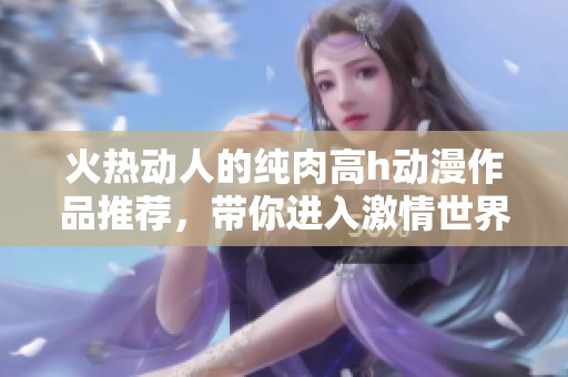 火热动人的纯肉高h动漫作品推荐，带你进入激情世界