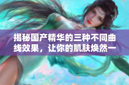 揭秘国产精华的三种不同曲线效果，让你的肌肤焕然一新