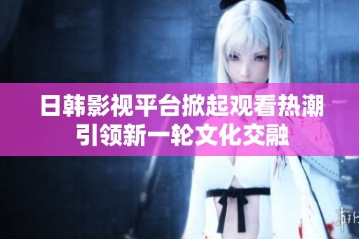 日韩影视平台掀起观看热潮 引领新一轮文化交融