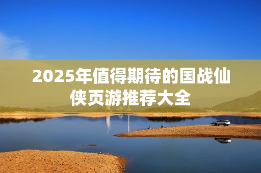 2025年值得期待的国战仙侠页游推荐大全