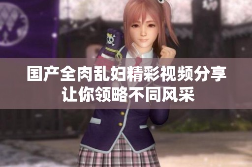 国产全肉乱妇精彩视频分享 让你领略不同风采