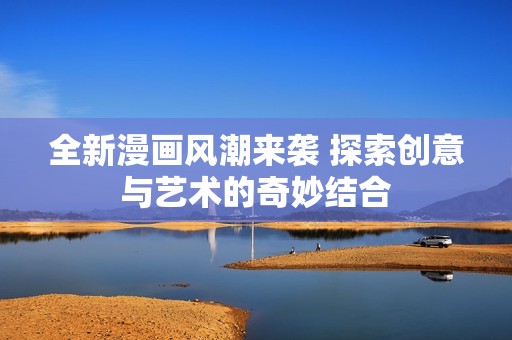 全新漫画风潮来袭 探索创意与艺术的奇妙结合