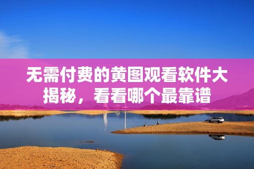 无需付费的黄图观看软件大揭秘，看看哪个最靠谱