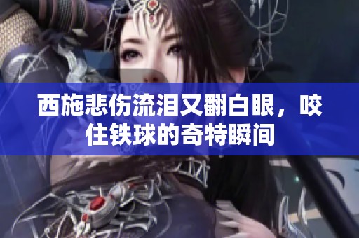 西施悲伤流泪又翻白眼，咬住铁球的奇特瞬间