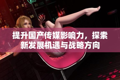 提升国产传媒影响力，探索新发展机遇与战略方向