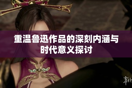 重温鲁迅作品的深刻内涵与时代意义探讨