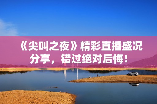 《尖叫之夜》精彩直播盛况分享，错过绝对后悔！