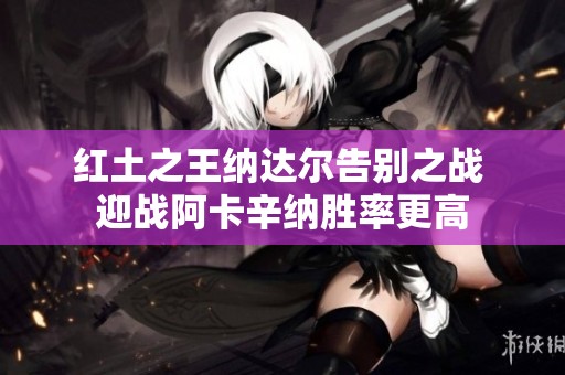 红土之王纳达尔告别之战 迎战阿卡辛纳胜率更高