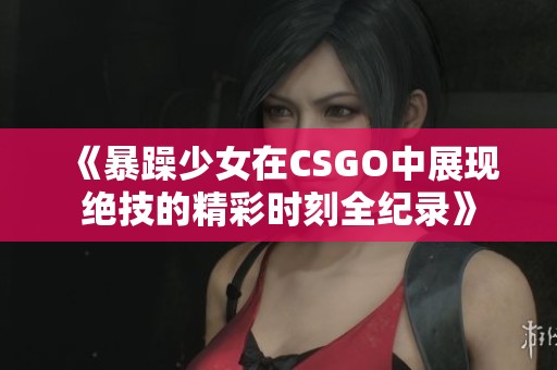 《暴躁少女在CSGO中展现绝技的精彩时刻全纪录》