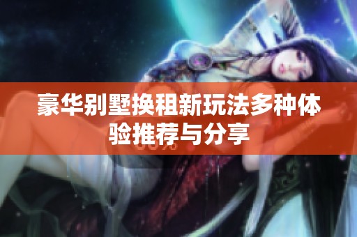 豪华别墅换租新玩法多种体验推荐与分享