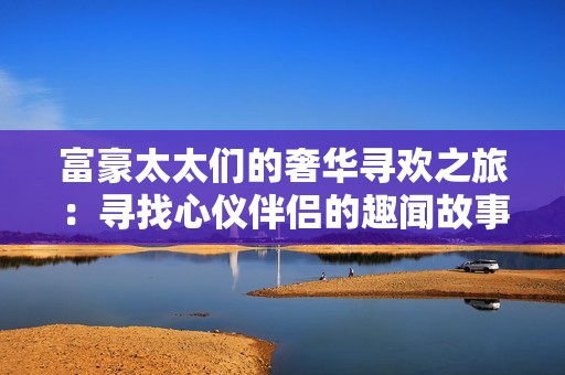 富豪太太们的奢华寻欢之旅：寻找心仪伴侣的趣闻故事