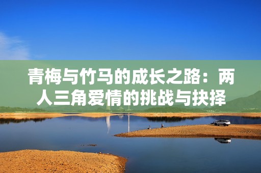 青梅与竹马的成长之路：两人三角爱情的挑战与抉择