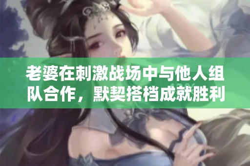 老婆在刺激战场中与他人组队合作，默契搭档成就胜利