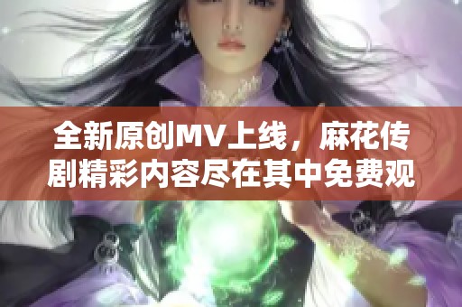 全新原创MV上线，麻花传剧精彩内容尽在其中免费观看