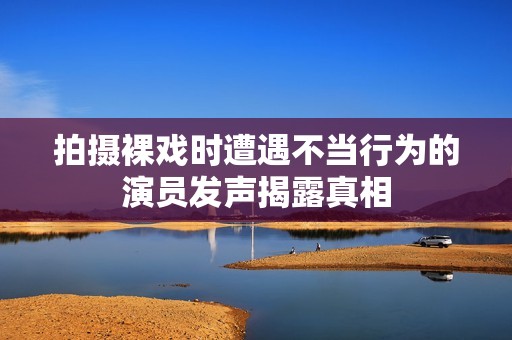 拍摄裸戏时遭遇不当行为的演员发声揭露真相