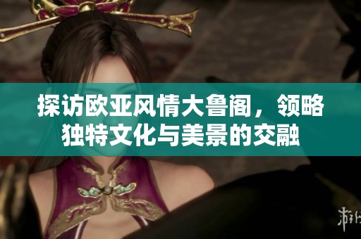 探访欧亚风情大鲁阁，领略独特文化与美景的交融