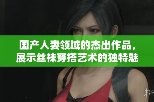 国产人妻领域的杰出作品，展示丝袜穿搭艺术的独特魅力
