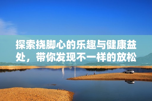 探索挠脚心的乐趣与健康益处，带你发现不一样的放松方式