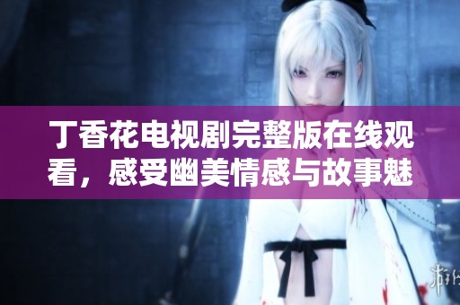 丁香花电视剧完整版在线观看，感受幽美情感与故事魅力